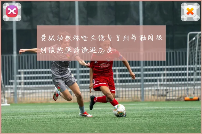 曼城助教称哈兰德与亨利希勒同级别依然保持谦逊态度